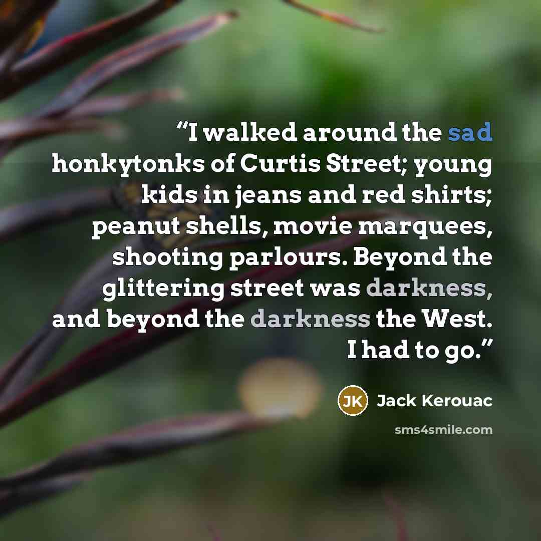 “I walked around the sad honkytonks of Curtis Street; young kids in jeans and red shirts; peanut shells, movie marquees, shooting parlours. Beyond the glittering street was darkness, and beyond the darkness the West. I had to go.” quote by Jack Kerouac