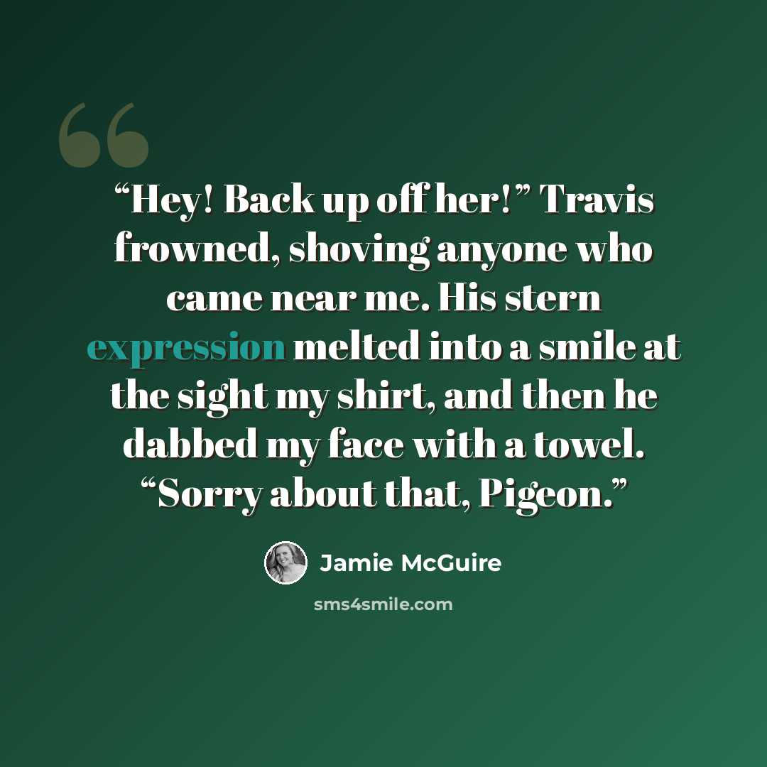 “Hey! Back up off her!” Travis frowned, shoving anyone who came near me. His stern expression melted into a smile at the sight my shirt, and then he dabbed my face with a towel. “Sorry about that, Pigeon.” quote by Jamie McGuire