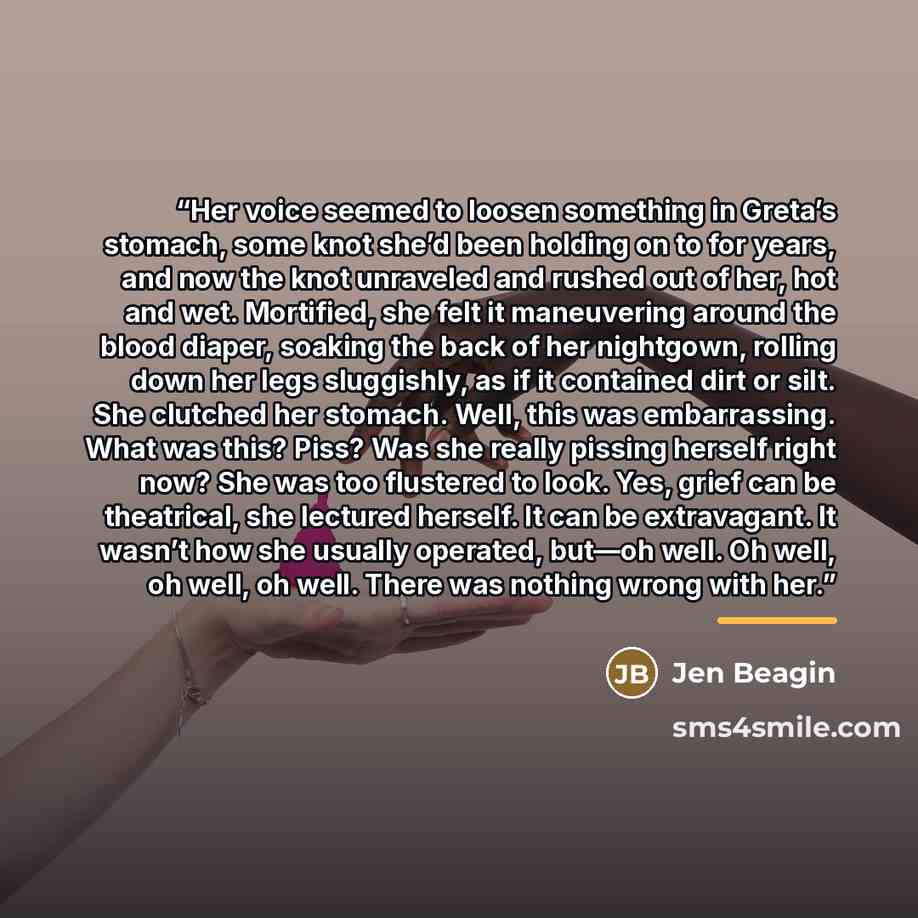 “Her voice seemed to loosen something in Greta’s stomach, some knot she’d been holding on to for years, and now the knot unraveled and rushed out of her, hot and wet. Mortified, she felt it maneuvering around the blood diaper, soaking the back of her nightgown, rolling down her legs sluggishly, as…” quote by Jen Beagin