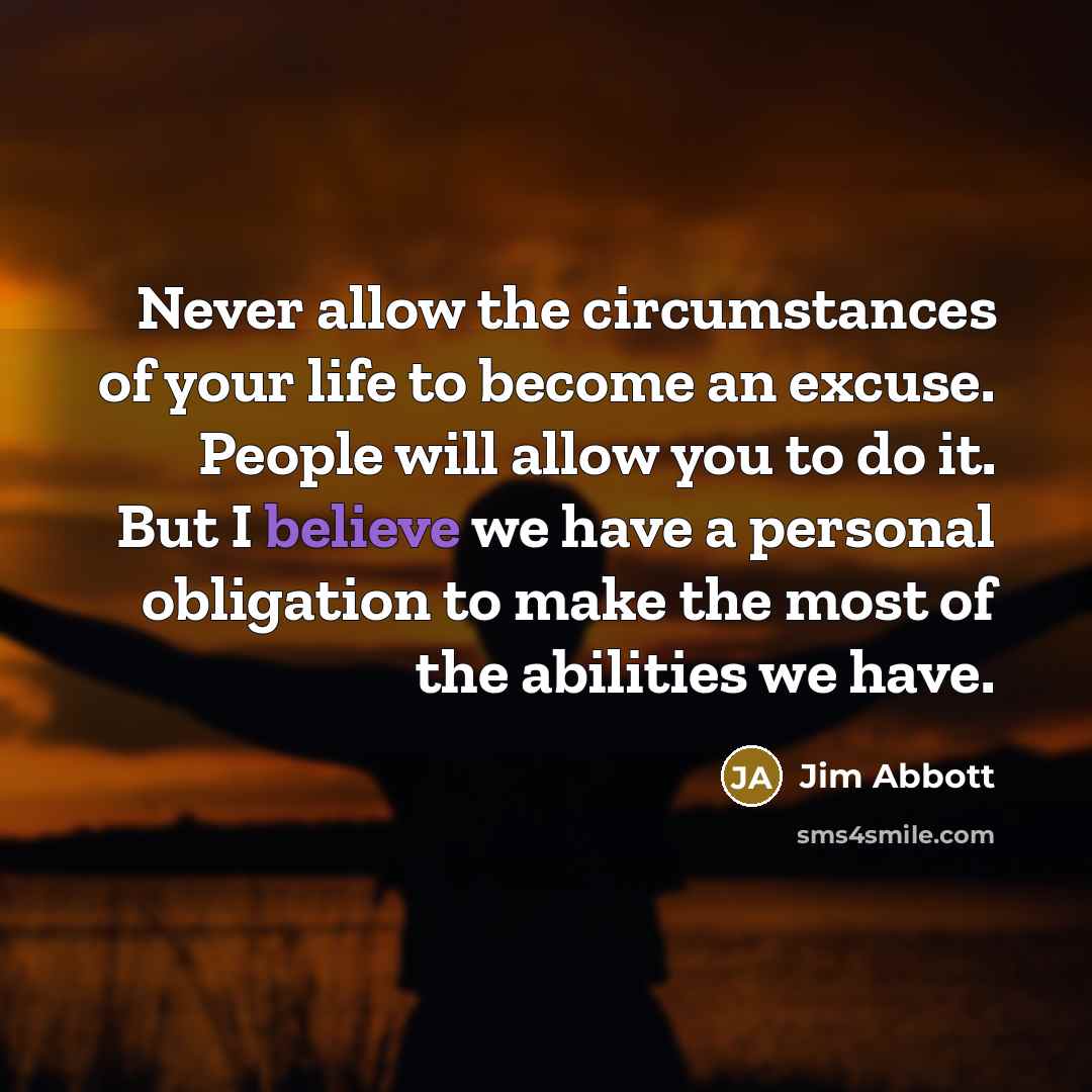 “Never allow the circumstances of your life to become an excuse. People will allow you to do it. But I believe we have a personal obligation to make the most of the abilities we have.” quote by Jim Abbott
