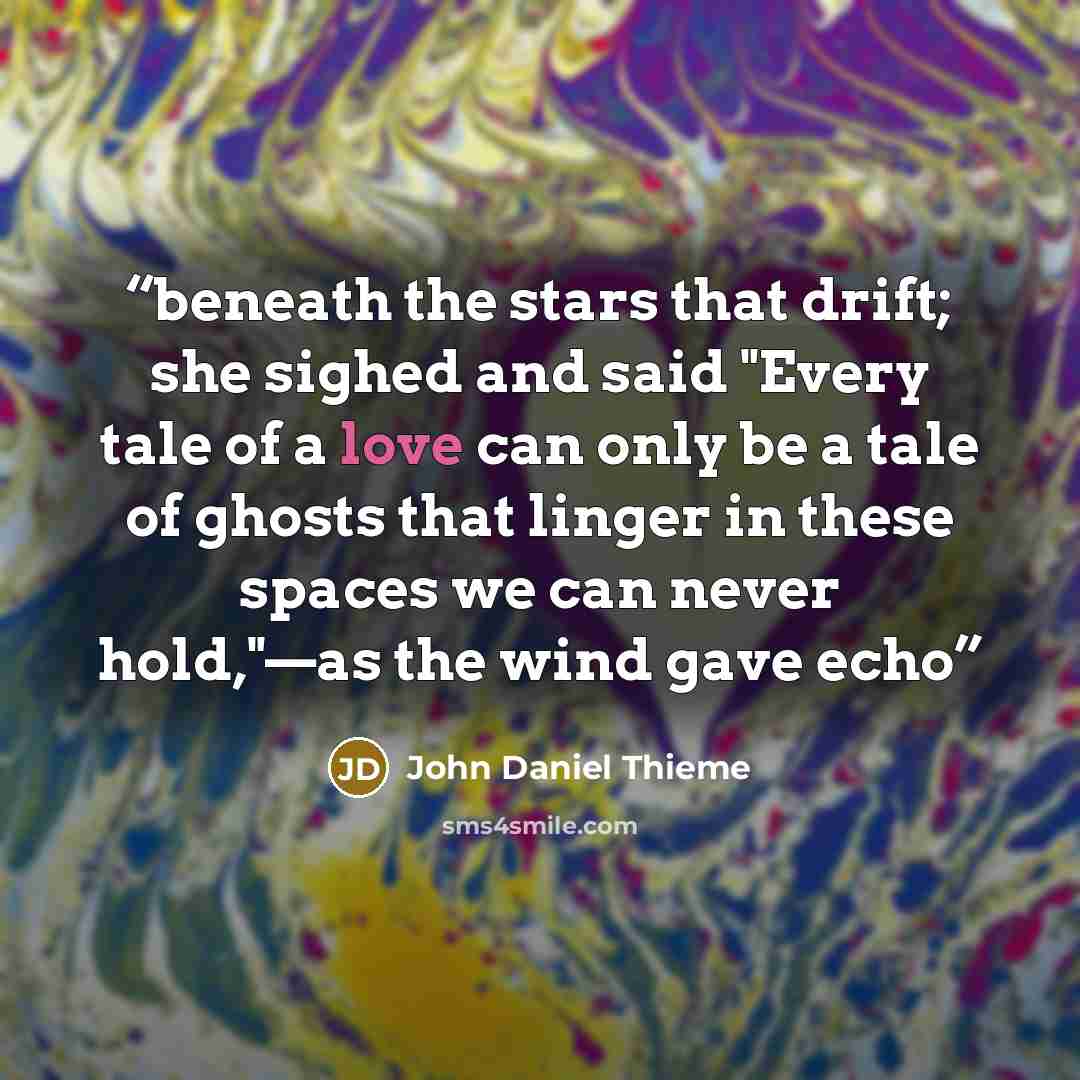 “beneath the stars that drift; she sighed and said "Every tale of a love can only be a tale of ghosts that linger in these spaces we can never hold,"—as the wind gave echo” quote by John Daniel Thieme