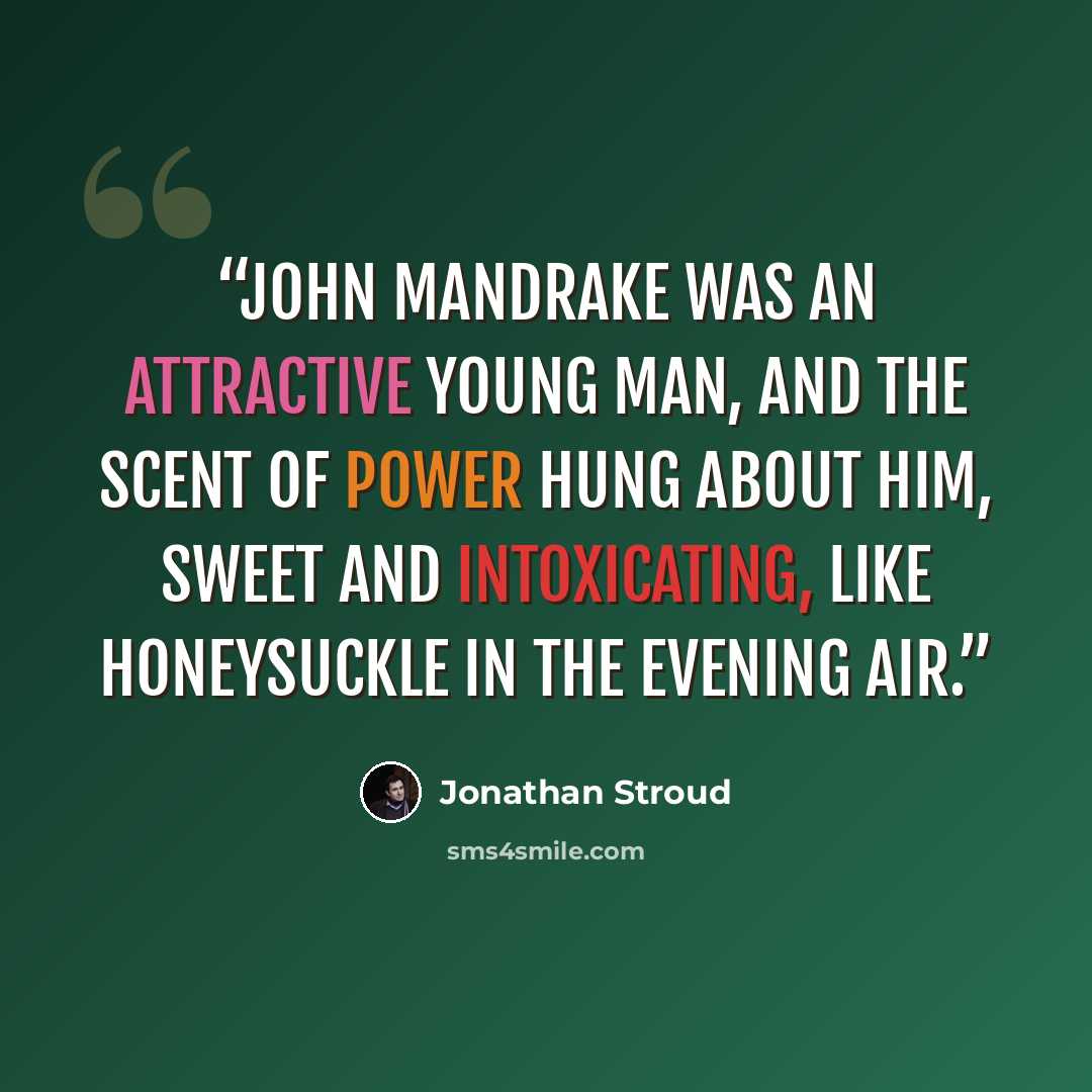 “John Mandrake was an attractive young man, and the scent of power hung about him, sweet and intoxicating, like honeysuckle in the evening air.” quote by Jonathan Stroud