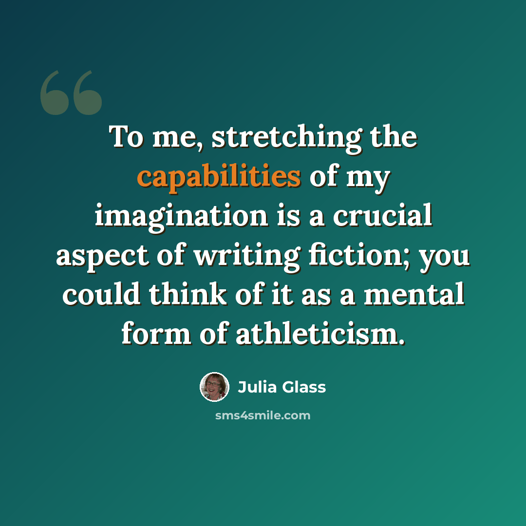 “To me, stretching the capabilities of my imagination is a crucial aspect of writing fiction; you could think of it as a mental form of athleticism.” quote by Julia Glass