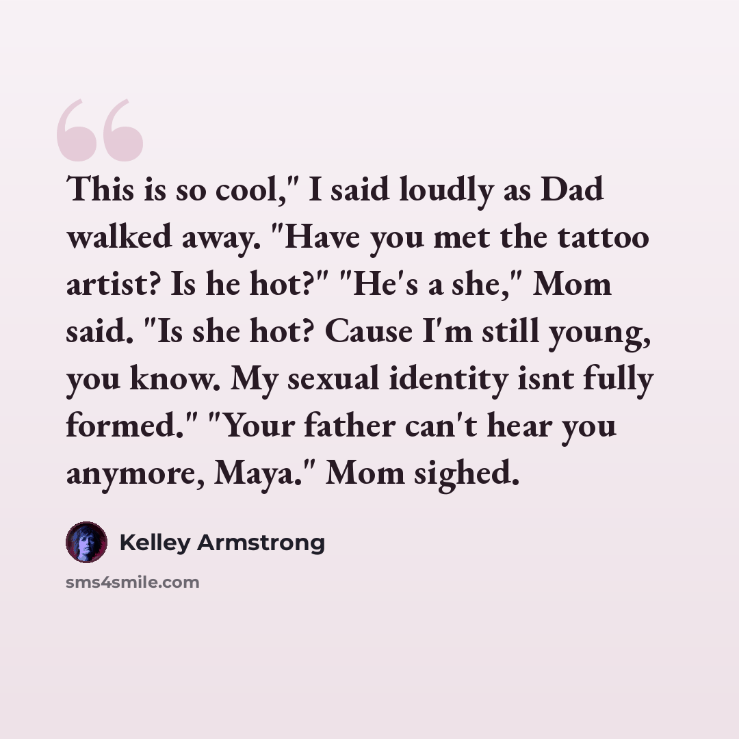 “This is so cool," I said loudly as Dad walked away. "Have you met the tattoo artist? Is he hot?" "He's a she," Mom said. "Is she hot? Cause I'm still young, you know. My sexual identity isnt fully formed." "Your father can't hear you anymore, Maya." Mom sighed.” quote by Kelley Armstrong