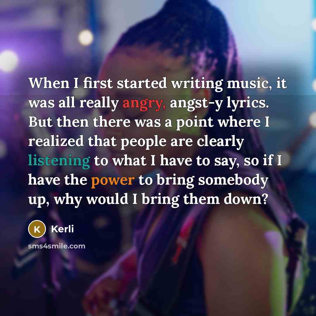 “When I first started writing music, it was all really angry, angst-y lyrics. But then there was a point where I realized that people are clearly listening to what I have to say, so if I have the power to bring somebody up, why would I bring them down?” quote by Kerli