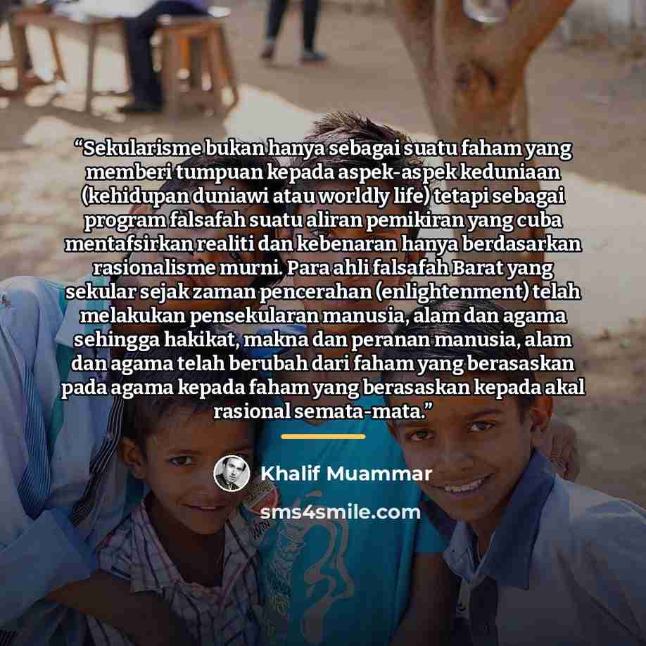 “Sekularisme bukan hanya sebagai suatu faham yang memberi tumpuan kepada aspek-aspek keduniaan (kehidupan duniawi atau worldly life) tetapi sebagai program falsafah suatu aliran pemikiran yang cuba mentafsirkan realiti dan kebenaran hanya berdasarkan rasionalisme murni. Para ahli falsafah Barat…” quote by Khalif Muammar