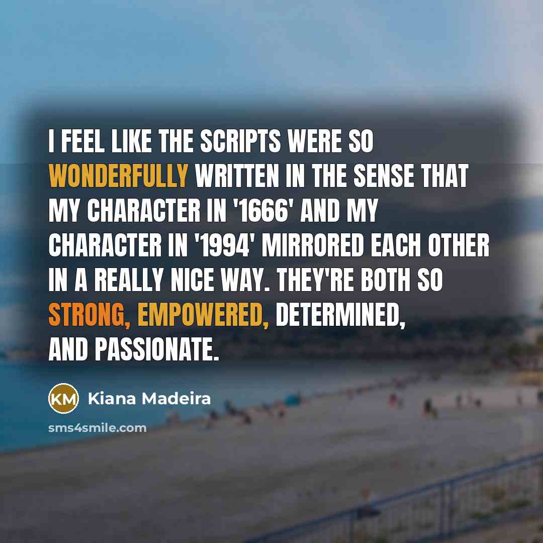 “I feel like the scripts were so wonderfully written in the sense that my character in '1666' and my character in '1994' mirrored each other in a really nice way. They're both so strong, empowered, determined, and passionate.” quote by Kiana Madeira