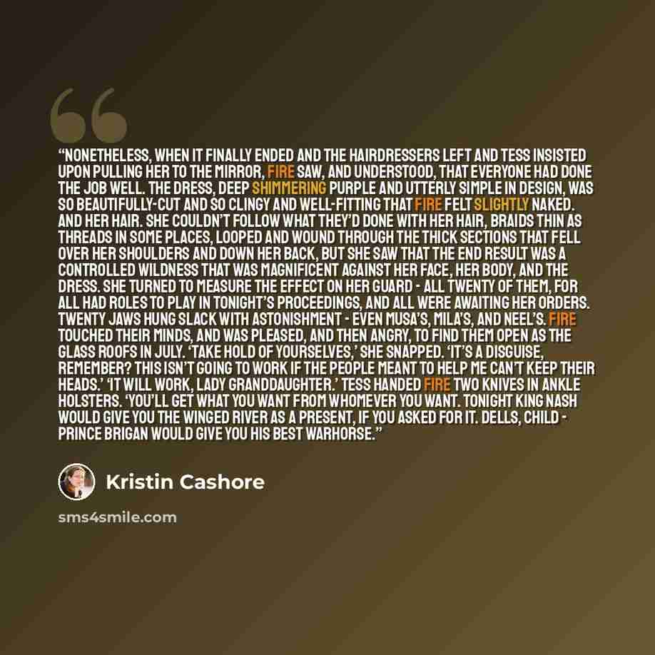 “Nonetheless, when it finally ended and the hairdressers left and Tess insisted upon pulling her to the mirror, Fire saw, and understood, that everyone had done the job well. The dress, deep shimmering purple and utterly simple in design, was so beautifully-cut and so clingy and well-fitting that…” quote by Kristin Cashore