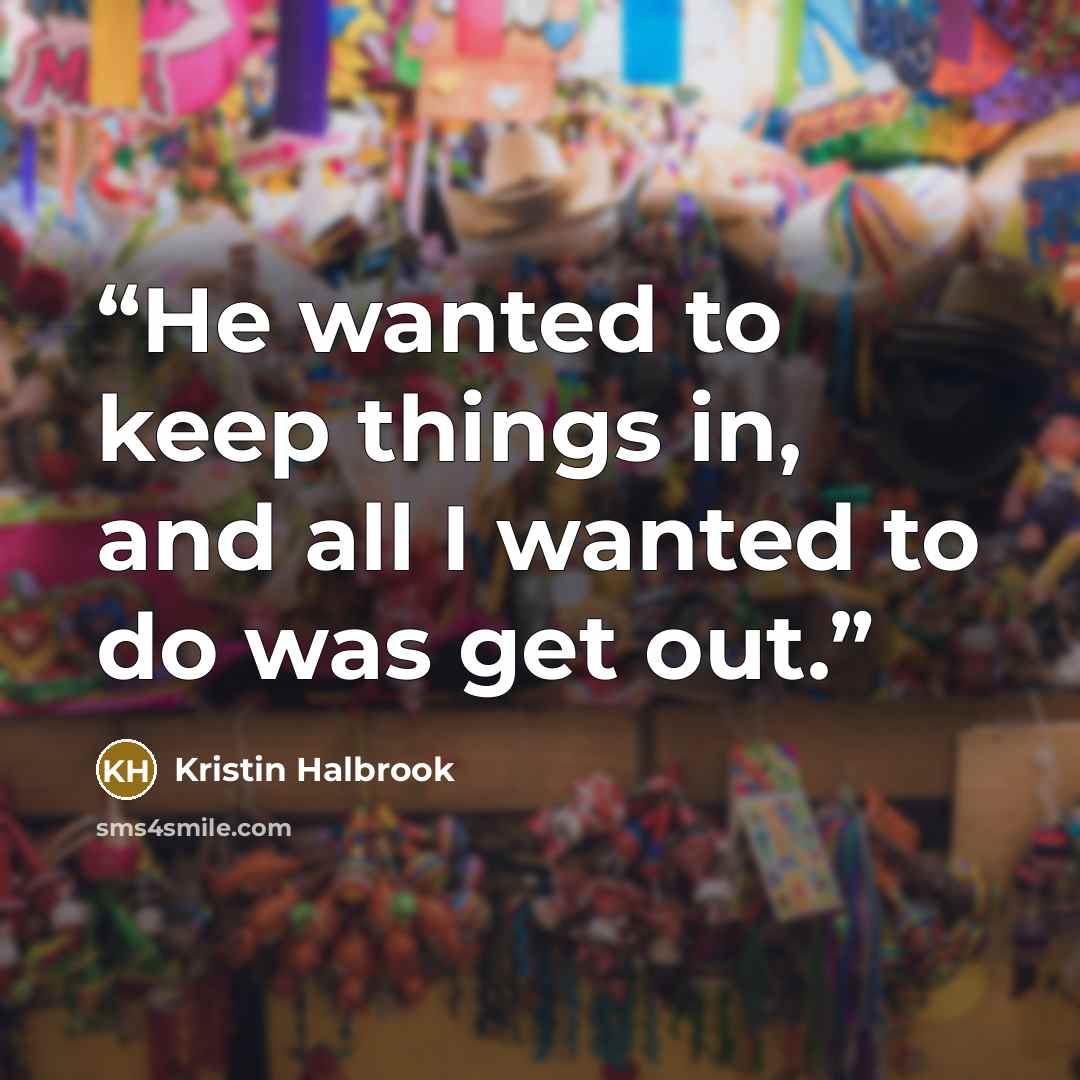 “He wanted to keep things in, and all I wanted to do was get out.” quote by Kristin Halbrook
