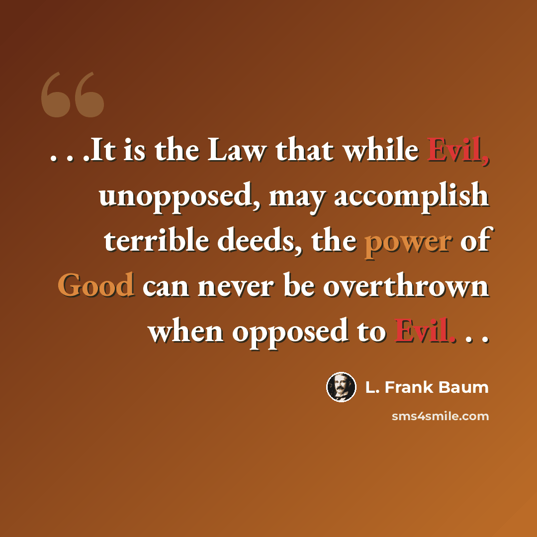 “. . .It is the Law that while Evil, unopposed, may accomplish terrible deeds, the power of Good can never be overthrown when opposed to Evil. . .” quote by L. Frank Baum