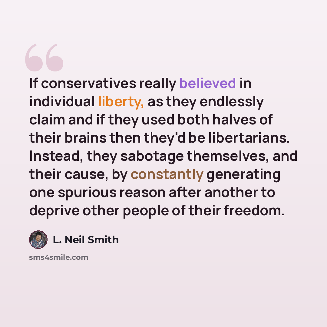 “If conservatives really believed in individual liberty, as they endlessly claim and if they used both halves of their brains then they'd be libertarians. Instead, they sabotage themselves, and their cause, by constantly generating one spurious reason after another to deprive other people of their…” quote by L. Neil Smith