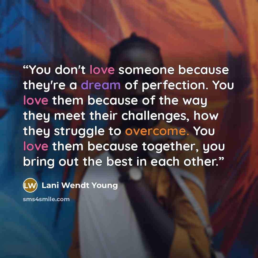 “You don't love someone because they're a dream of perfection. You love them because of the way they meet their challenges, how they struggle to overcome. You love them because together, you bring out the best in each other.” quote by Lani Wendt Young