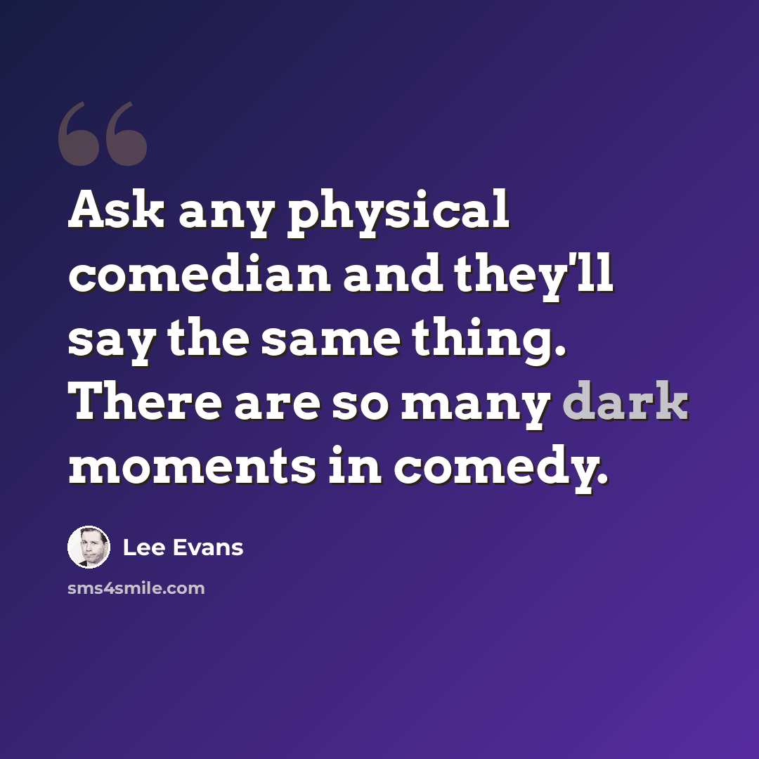 “Ask any physical comedian and they'll say the same thing. There are so many dark moments in comedy.” quote by Lee Evans