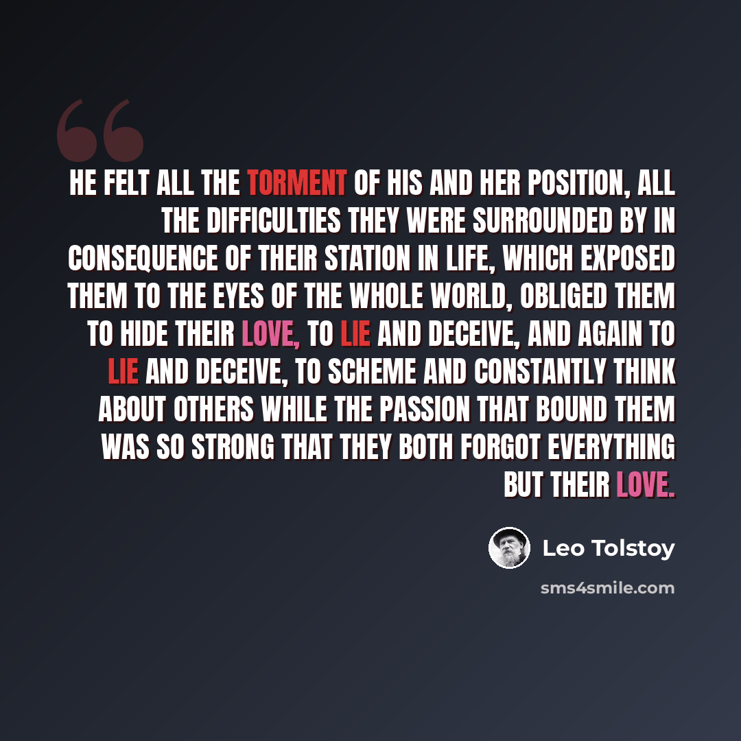 “He felt all the torment of his and her position, all the difficulties they were surrounded by in consequence of their station in life, which exposed them to the eyes of the whole world, obliged them to hide their love, to lie and deceive, and again to lie and deceive, to scheme and constantly…” quote by Leo Tolstoy