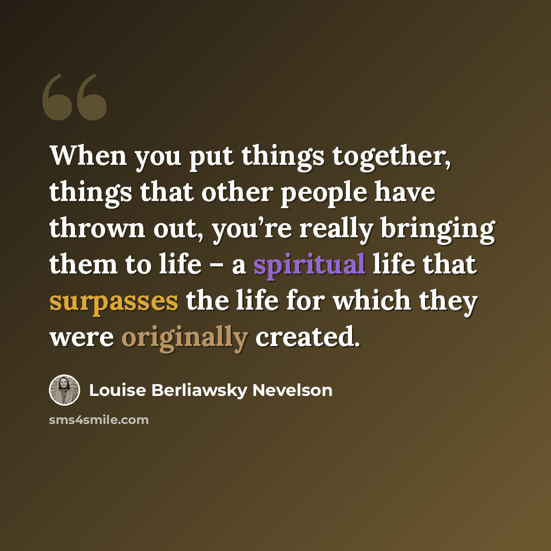 “When you put things together, things that other people have thrown out, you’re really bringing them to life – a spiritual life that surpasses the life for which they were originally created.” quote by Louise Berliawsky Nevelson