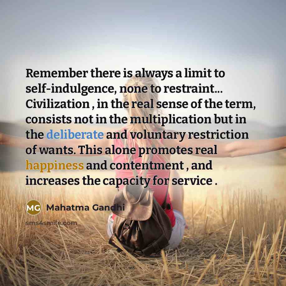 “Remember there is always a limit to self-indulgence, none to restraint... Civilization , in the real sense of the term, consists not in the multiplication but in the deliberate and voluntary restriction of wants. This alone promotes real happiness and contentment , and increases the capacity for…” quote by Mahatma Gandhi