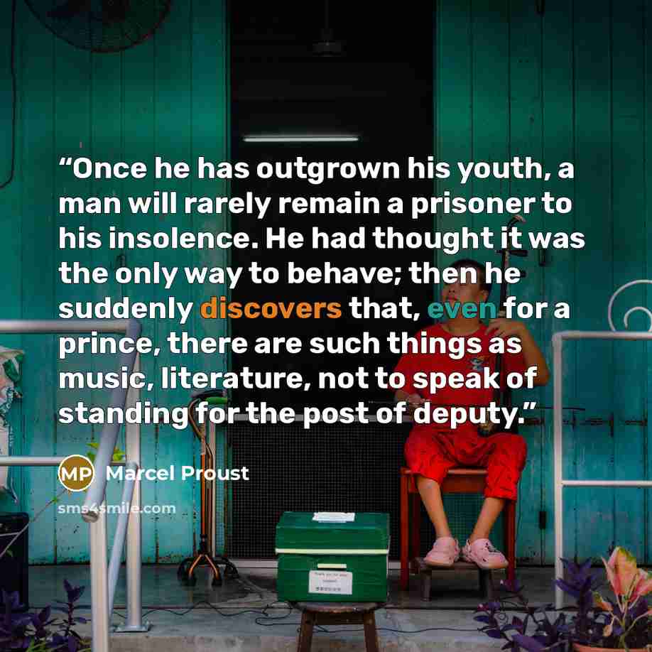 “Once he has outgrown his youth, a man will rarely remain a prisoner to his insolence. He had thought it was the only way to behave; then he suddenly discovers that, even for a prince, there are such things as music, literature, not to speak of standing for the post of deputy.” quote by Marcel Proust