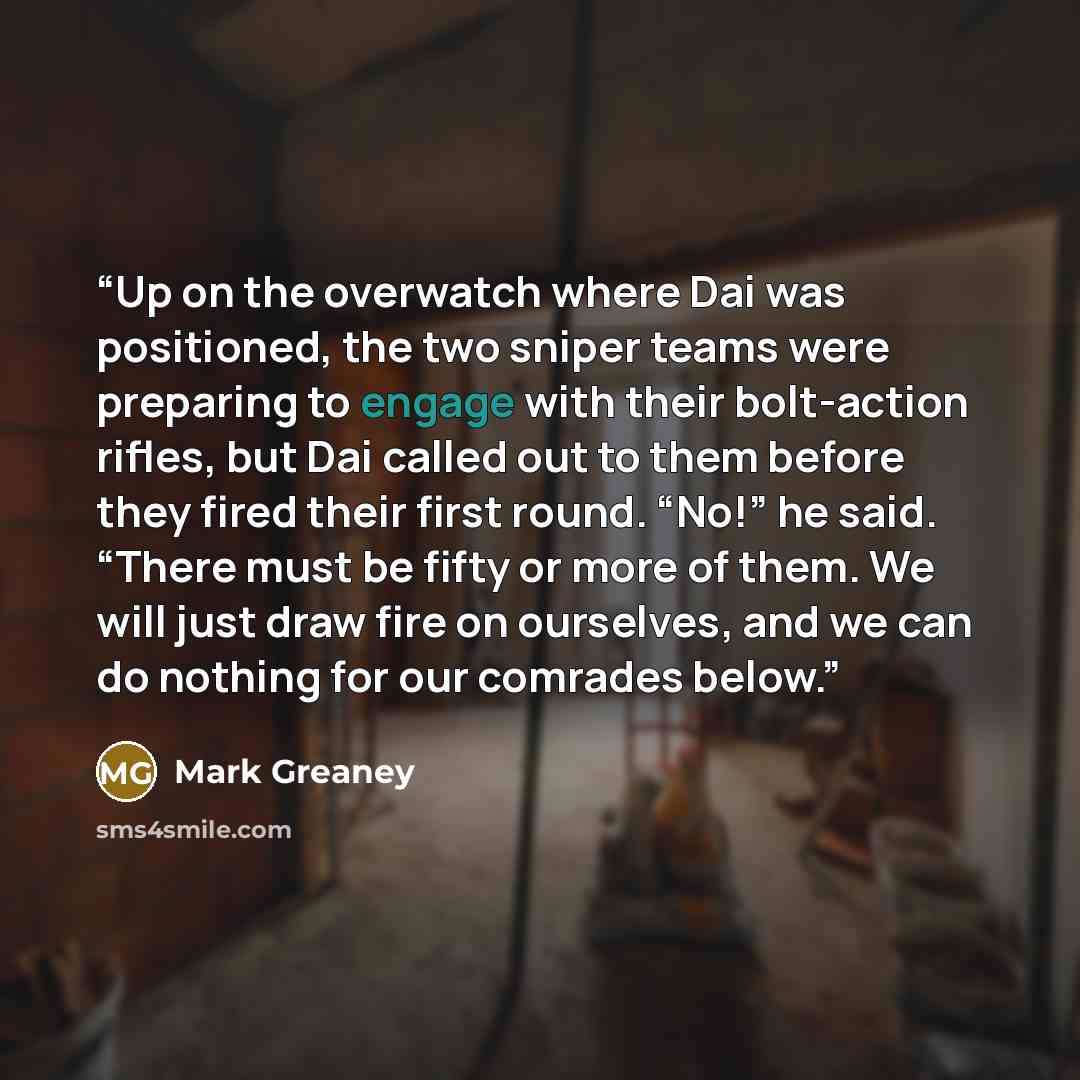“Up on the overwatch where Dai was positioned, the two sniper teams were preparing to engage with their bolt-action rifles, but Dai called out to them before they fired their first round. “No!” he said. “There must be fifty or more of them. We will just draw fire on ourselves, and we can do nothing…” quote by Mark Greaney