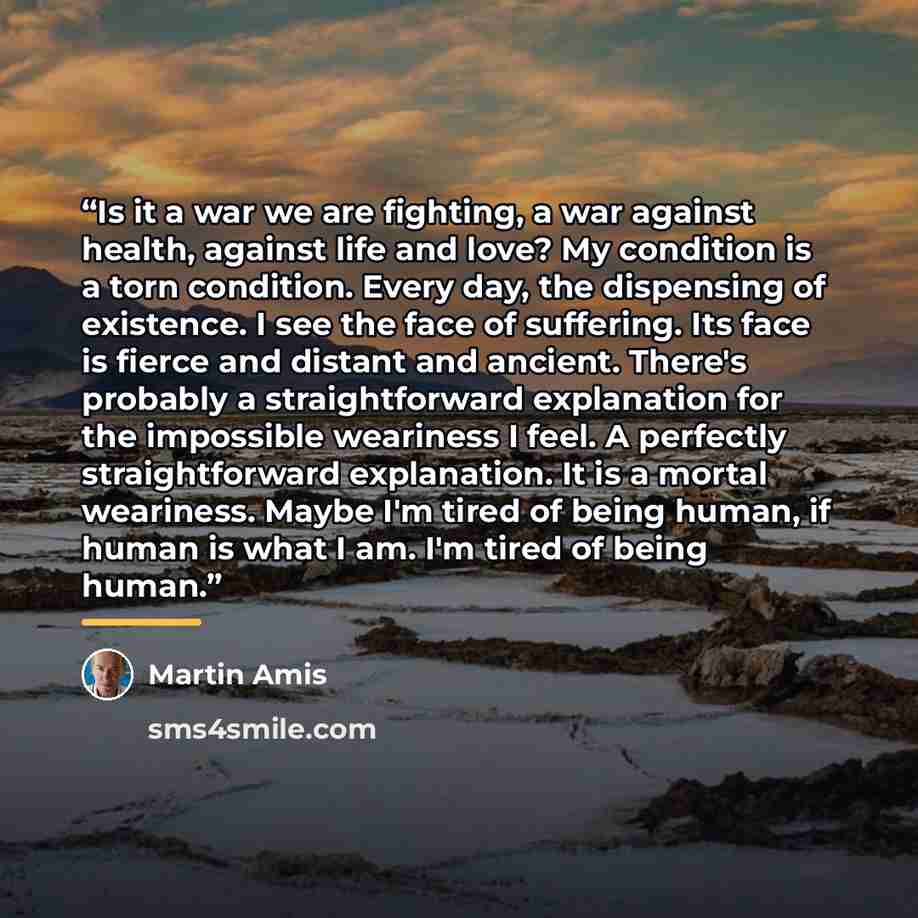 “Is it a war we are fighting, a war against health, against life and love? My condition is a torn condition. Every day, the dispensing of existence. I see the face of suffering. Its face is fierce and distant and ancient. There's probably a straightforward explanation for the impossible weariness I…” quote by Martin Amis