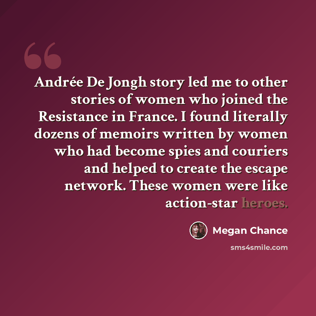 “Andrée De Jongh story led me to other stories of women who joined the Resistance in France. I found literally dozens of memoirs written by women who had become spies and couriers and helped to create the escape network. These women were like action-star heroes.” quote by Megan Chance