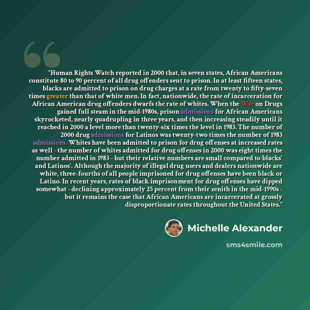 “Human Rights Watch reported in 2000 that, in seven states, African Americans constitute 80 to 90 percent of all drug offenders sent to prison. In at least fifteen states, blacks are admitted to prison on drug charges at a rate from twenty to fifty-seven times greater than that of white men. In…” quote by Michelle Alexander