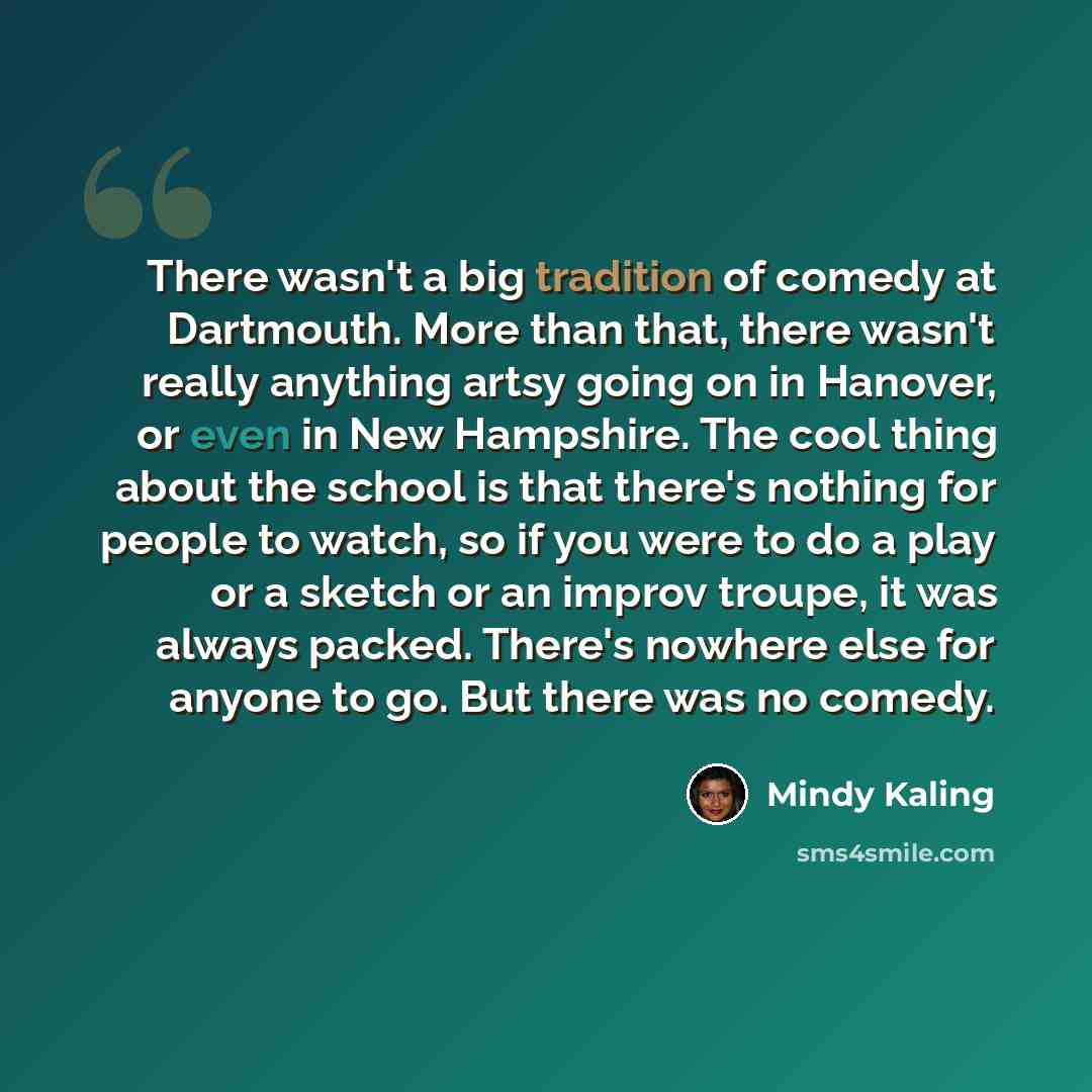 “There wasn't a big tradition of comedy at Dartmouth. More than that, there wasn't really anything artsy going on in Hanover, or even in New Hampshire. The cool thing about the school is that there's nothing for people to watch, so if you were to do a play or a sketch or an improv troupe, it was…” quote by Mindy Kaling