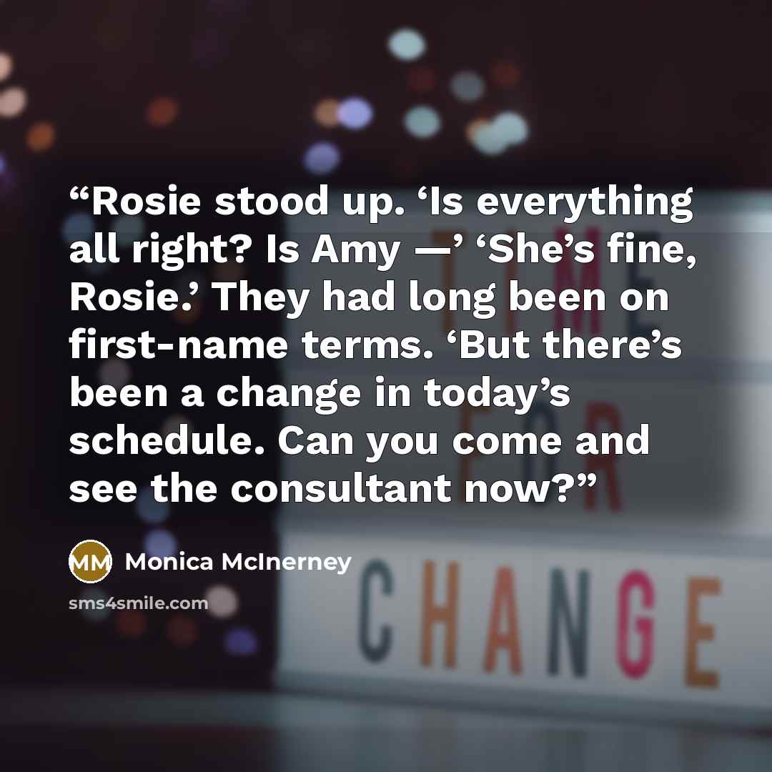 “Rosie stood up. ‘Is everything all right? Is Amy —’ ‘She’s fine, Rosie.’ They had long been on first-name terms. ‘But there’s been a change in today’s schedule. Can you come and see the consultant now?” quote by Monica McInerney