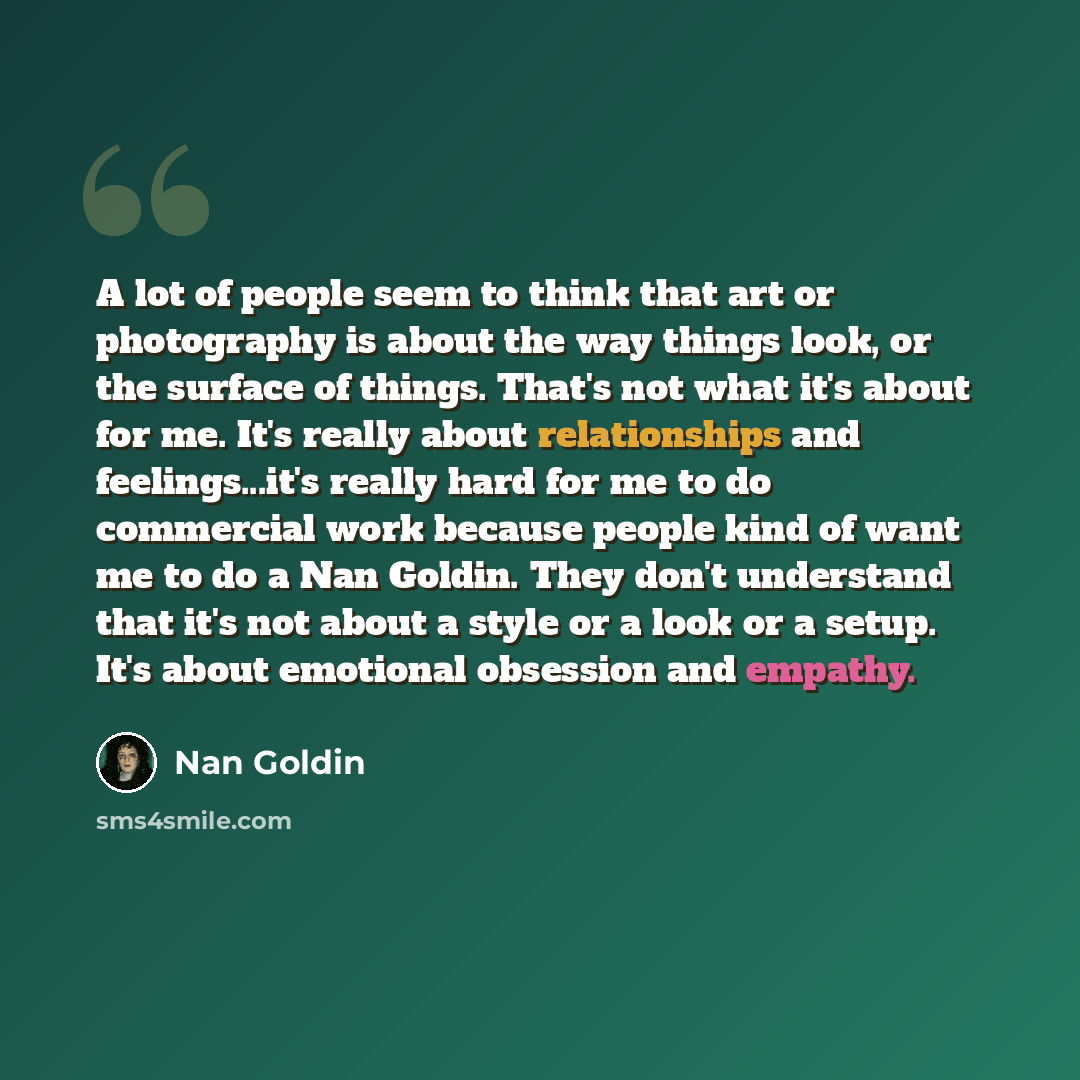 “A lot of people seem to think that art or photography is about the way things look, or the surface of things. That's not what it's about for me. It's really about relationships and feelings...it's really hard for me to do commercial work because people kind of want me to do a Nan Goldin. They…” quote by Nan Goldin