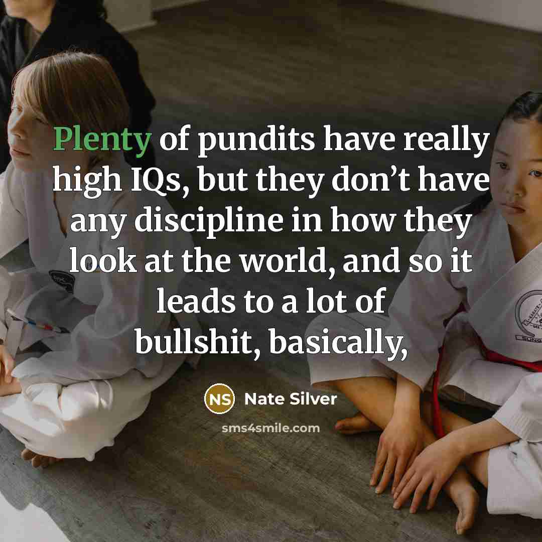 “Plenty of pundits have really high IQs, but they don’t have any discipline in how they look at the world, and so it leads to a lot of bullshit, basically,” quote by Nate Silver