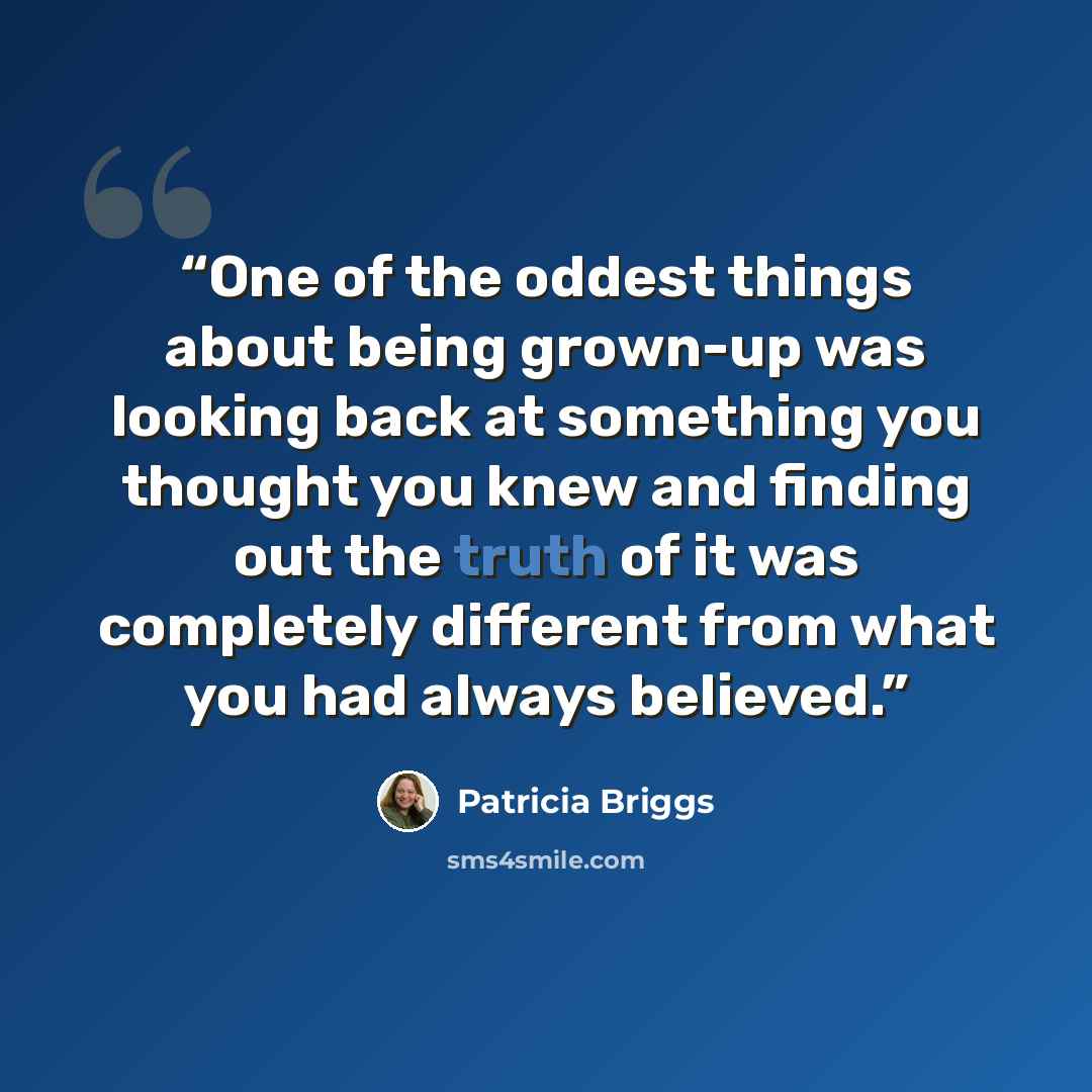 “One of the oddest things about being grown-up was looking back at something you thought you knew and finding out the truth of it was completely different from what you had always believed.” quote by Patricia Briggs
