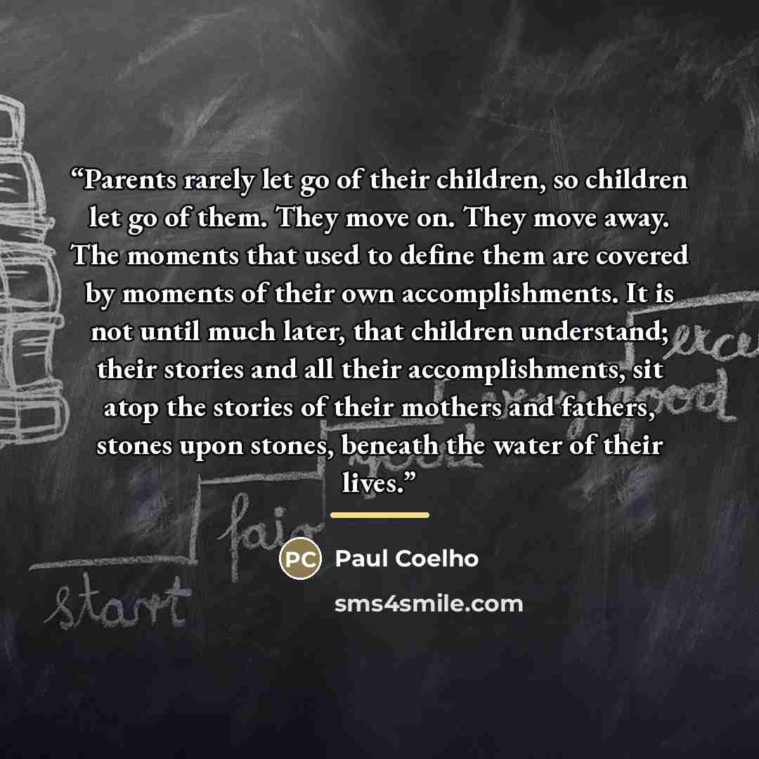 “Parents rarely let go of their children, so children let go of them. They move on. They move away. The moments that used to define them are covered by moments of their own accomplishments. It is not until much later, that children understand; their stories and all their accomplishments, sit atop…” quote by Paul Coelho