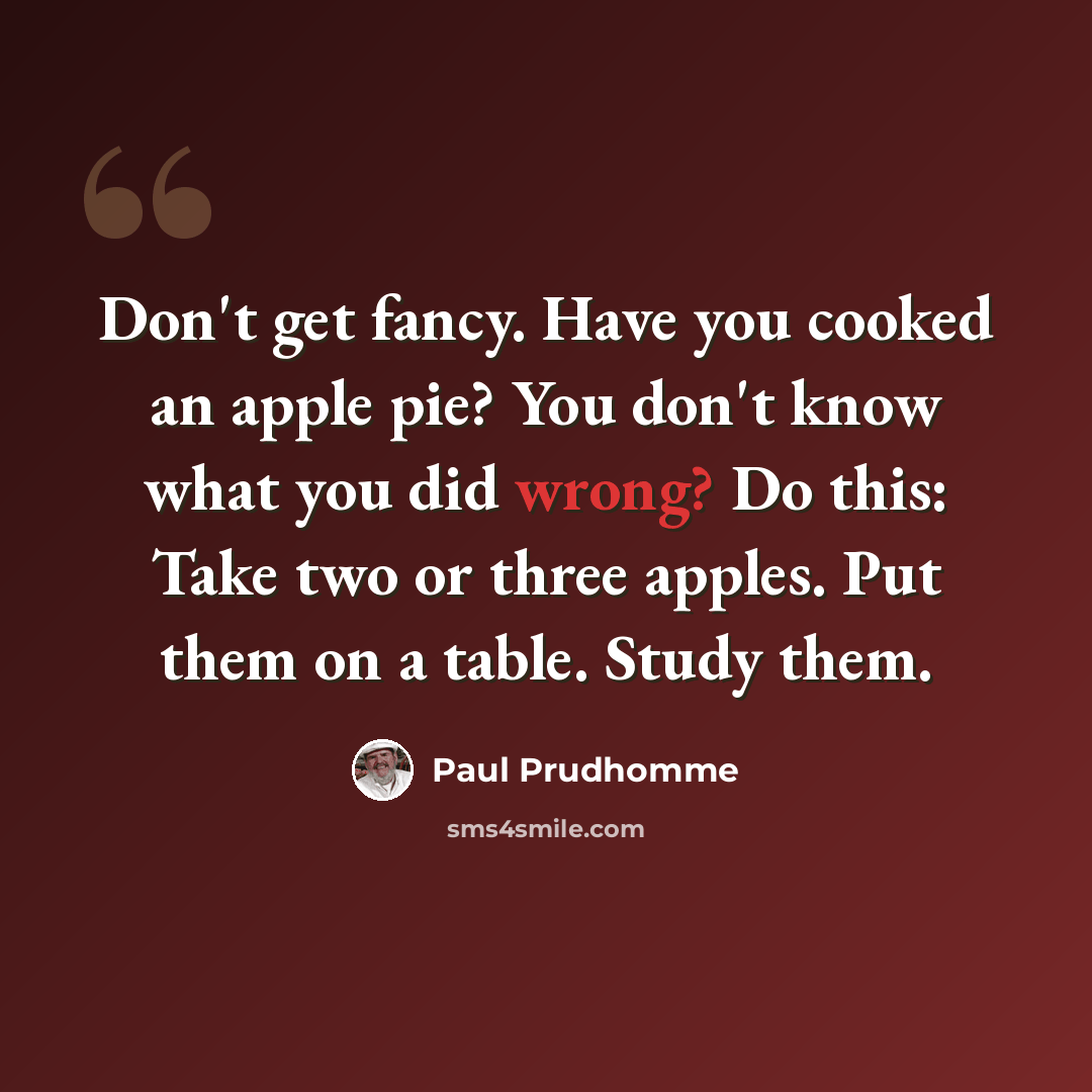 “Don't get fancy. Have you cooked an apple pie? You don't know what you did wrong? Do this: Take two or three apples. Put them on a table. Study them.” quote by Paul Prudhomme