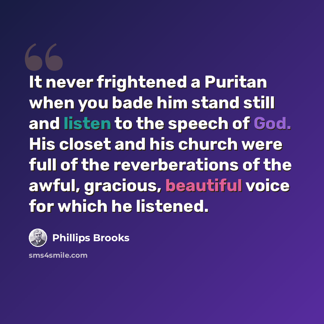 “It never frightened a Puritan when you bade him stand still and listen to the speech of God. His closet and his church were full of the reverberations of the awful, gracious, beautiful voice for which he listened.” quote by Phillips Brooks