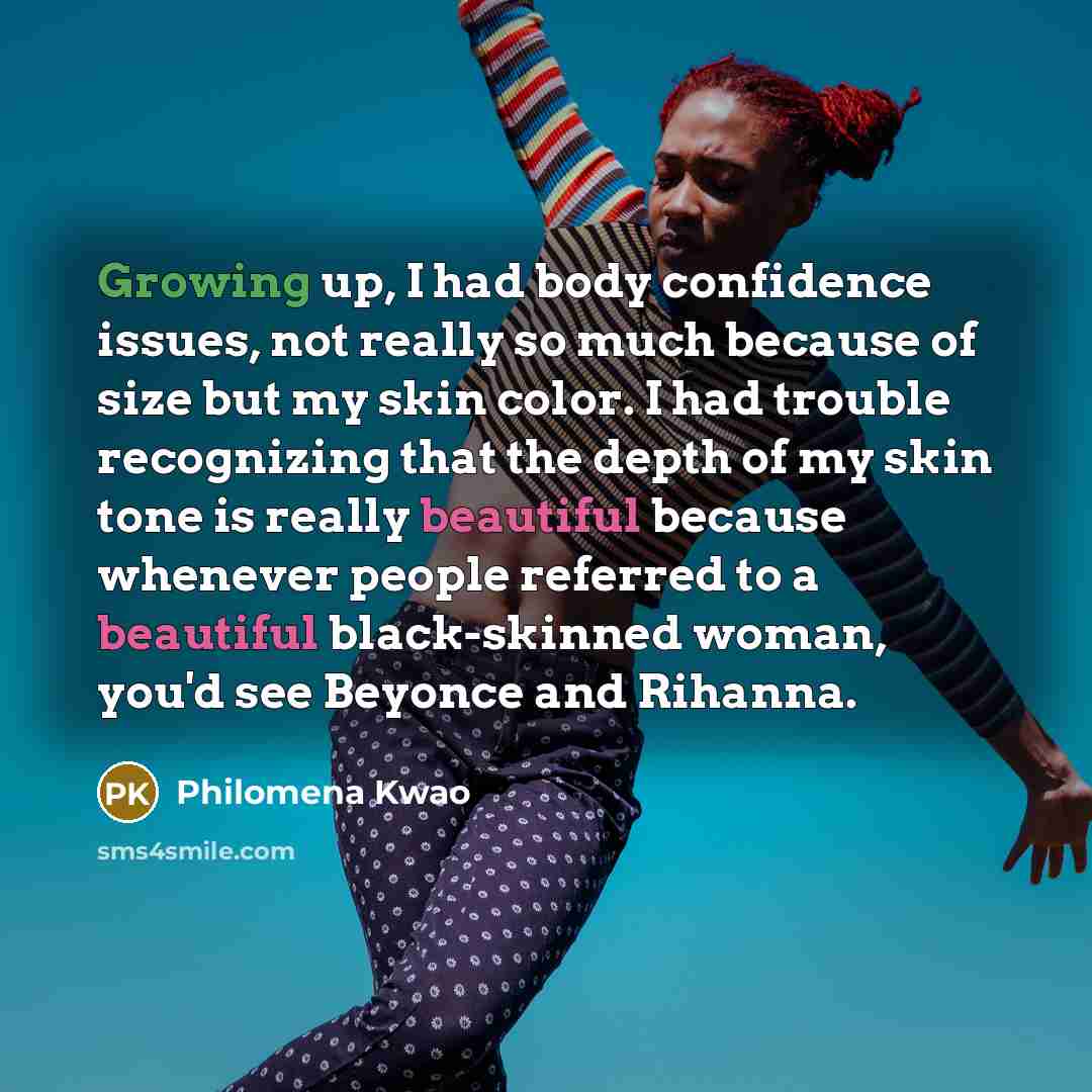 “Growing up, I had body confidence issues, not really so much because of size but my skin color. I had trouble recognizing that the depth of my skin tone is really beautiful because whenever people referred to a beautiful black-skinned woman, you'd see Beyonce and Rihanna.” quote by Philomena Kwao