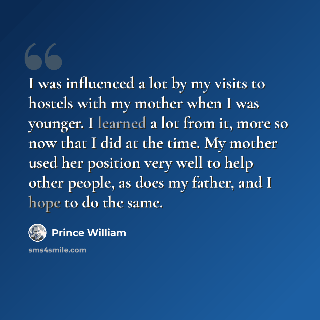 “I was influenced a lot by my visits to hostels with my mother when I was younger. I learned a lot from it, more so now that I did at the time. My mother used her position very well to help other people, as does my father, and I hope to do the same.” quote by Prince William