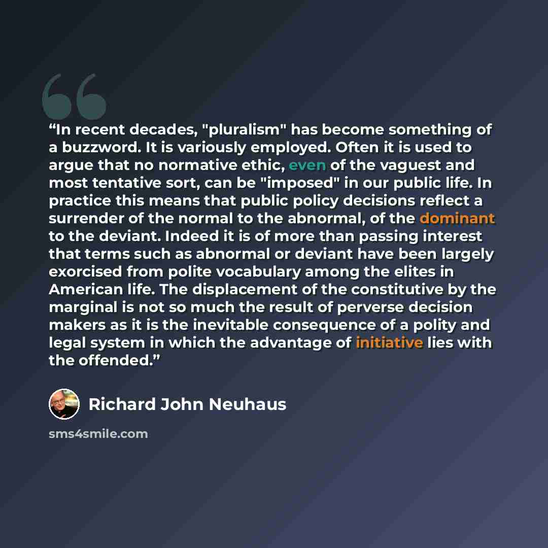 “In recent decades, "pluralism" has become something of a buzzword. It is variously employed. Often it is used to argue that no normative ethic, even of the vaguest and most tentative sort, can be "imposed" in our public life. In practice this means that public policy decisions reflect a surrender…” quote by Richard John Neuhaus