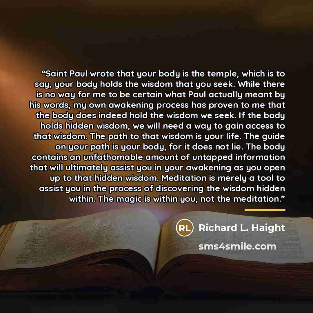 “Saint Paul wrote that your body is the temple, which is to say, your body holds the wisdom that you seek. While there is no way for me to be certain what Paul actually meant by his words, my own awakening process has proven to me that the body does indeed hold the wisdom we seek. If the body holds…” quote by Richard L. Haight