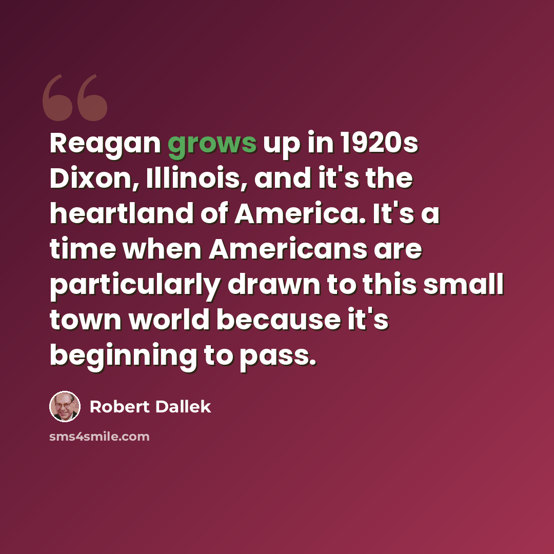 “Reagan grows up in 1920s Dixon, Illinois, and it's the heartland of America. It's a time when Americans are particularly drawn to this small town world because it's beginning to pass.” quote by Robert Dallek