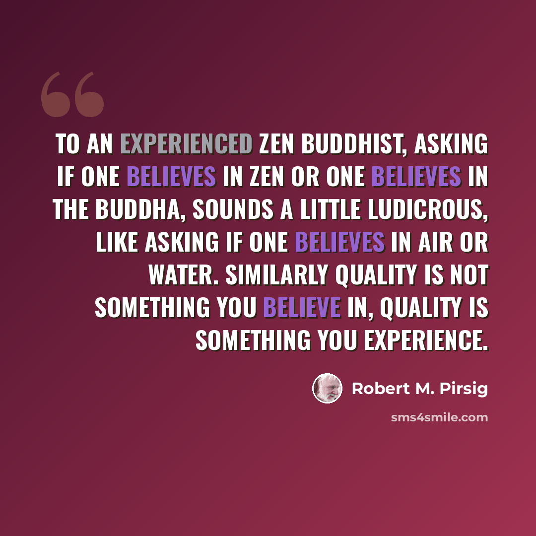 “To an experienced Zen Buddhist, asking if one believes in Zen or one believes in the Buddha, sounds a little ludicrous, like asking if one believes in air or water. Similarly Quality is not something you believe in, Quality is something you experience.” quote by Robert M. Pirsig