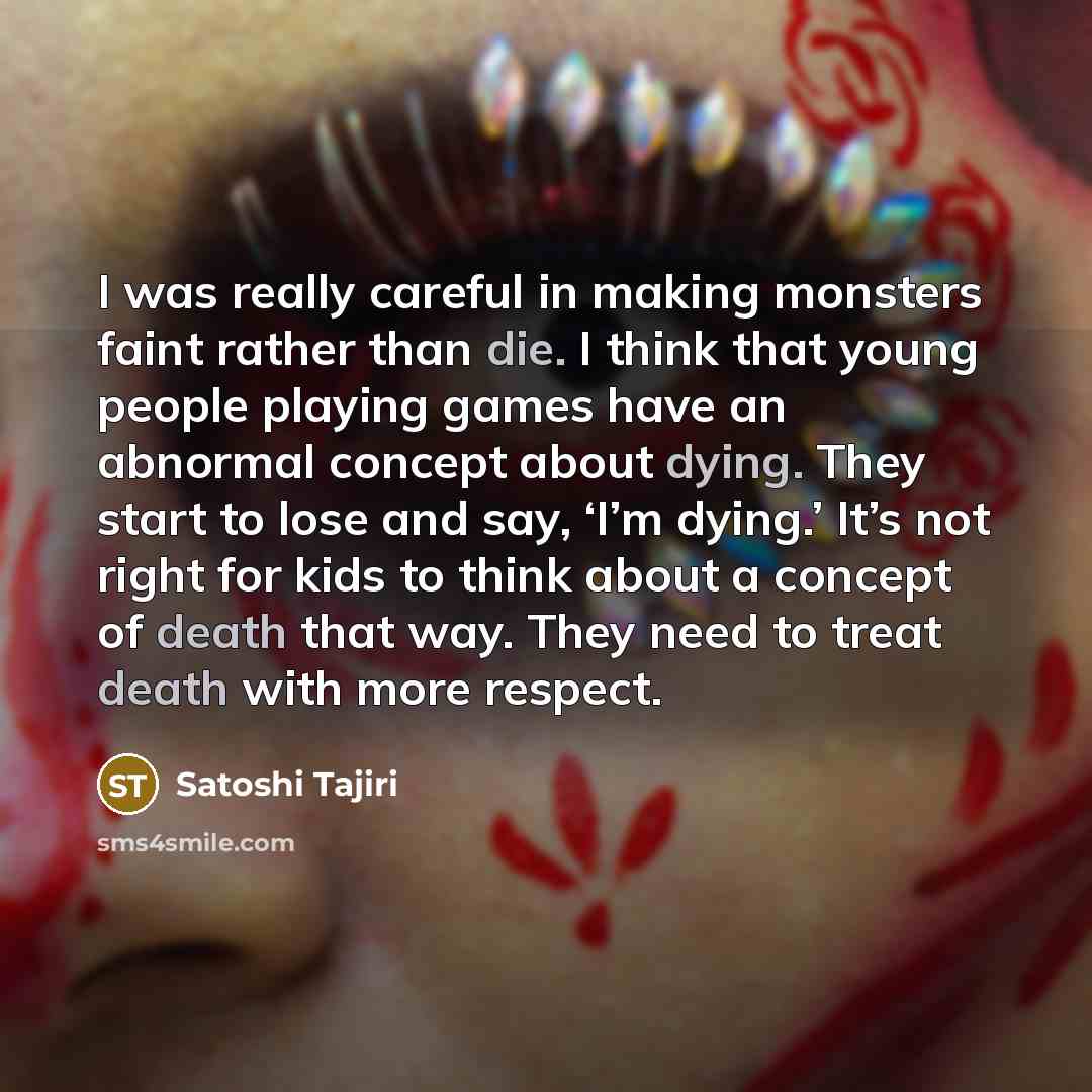“I was really careful in making monsters faint rather than die. I think that young people playing games have an abnormal concept about dying. They start to lose and say, ‘I’m dying.’ It’s not right for kids to think about a concept of death that way. They need to treat death with more respect.” quote by Satoshi Tajiri