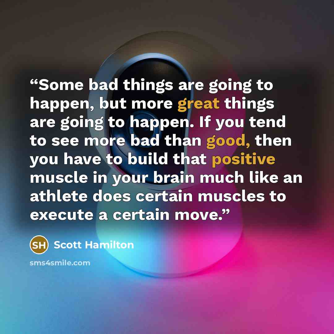 “Some bad things are going to happen, but more great things are going to happen. If you tend to see more bad than good, then you have to build that positive muscle in your brain much like an athlete does certain muscles to execute a certain move.” quote by Scott Hamilton