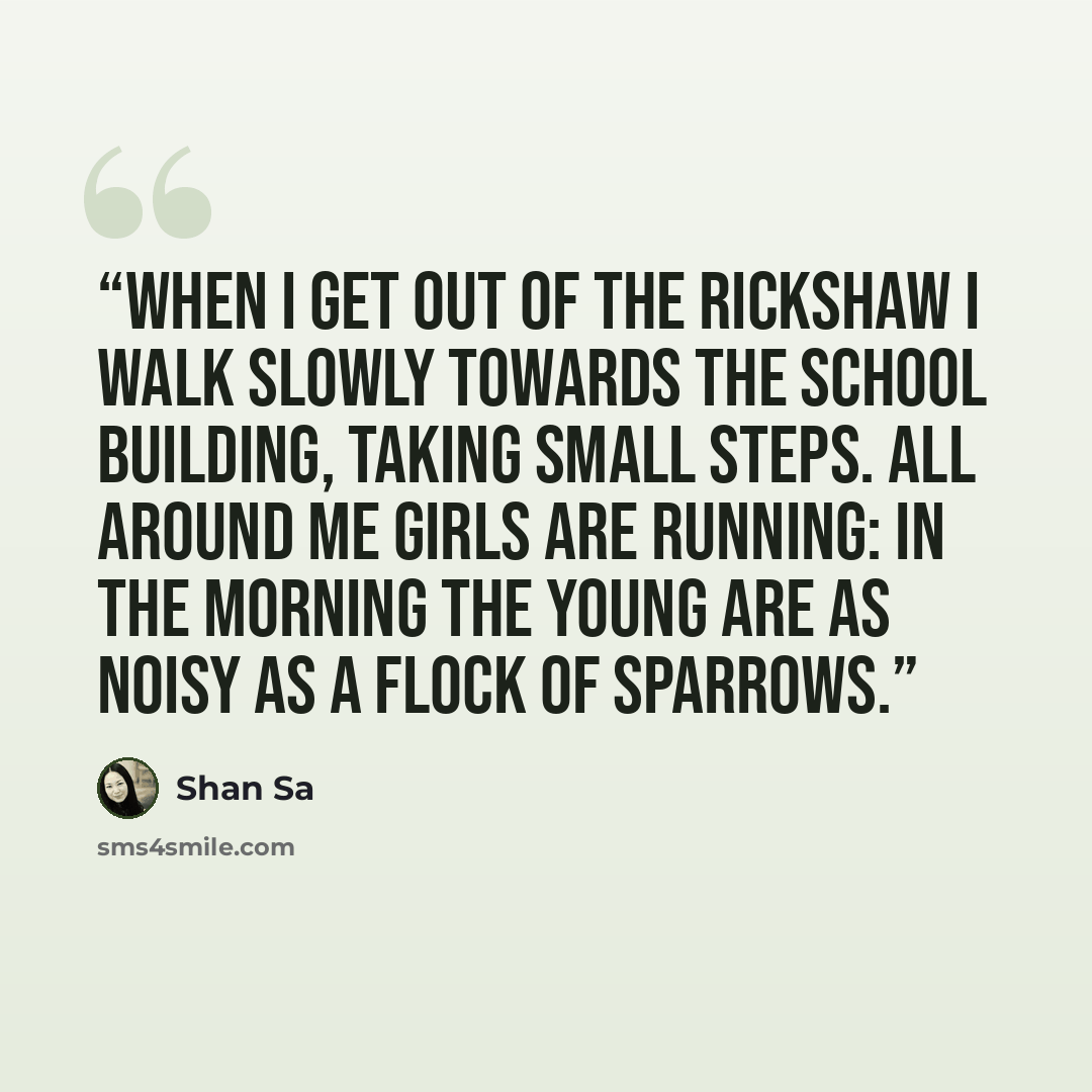 “When I get out of the rickshaw I walk slowly towards the school building, taking small steps. All around me girls are running: in the morning the young are as noisy as a flock of sparrows.” quote by Shan Sa