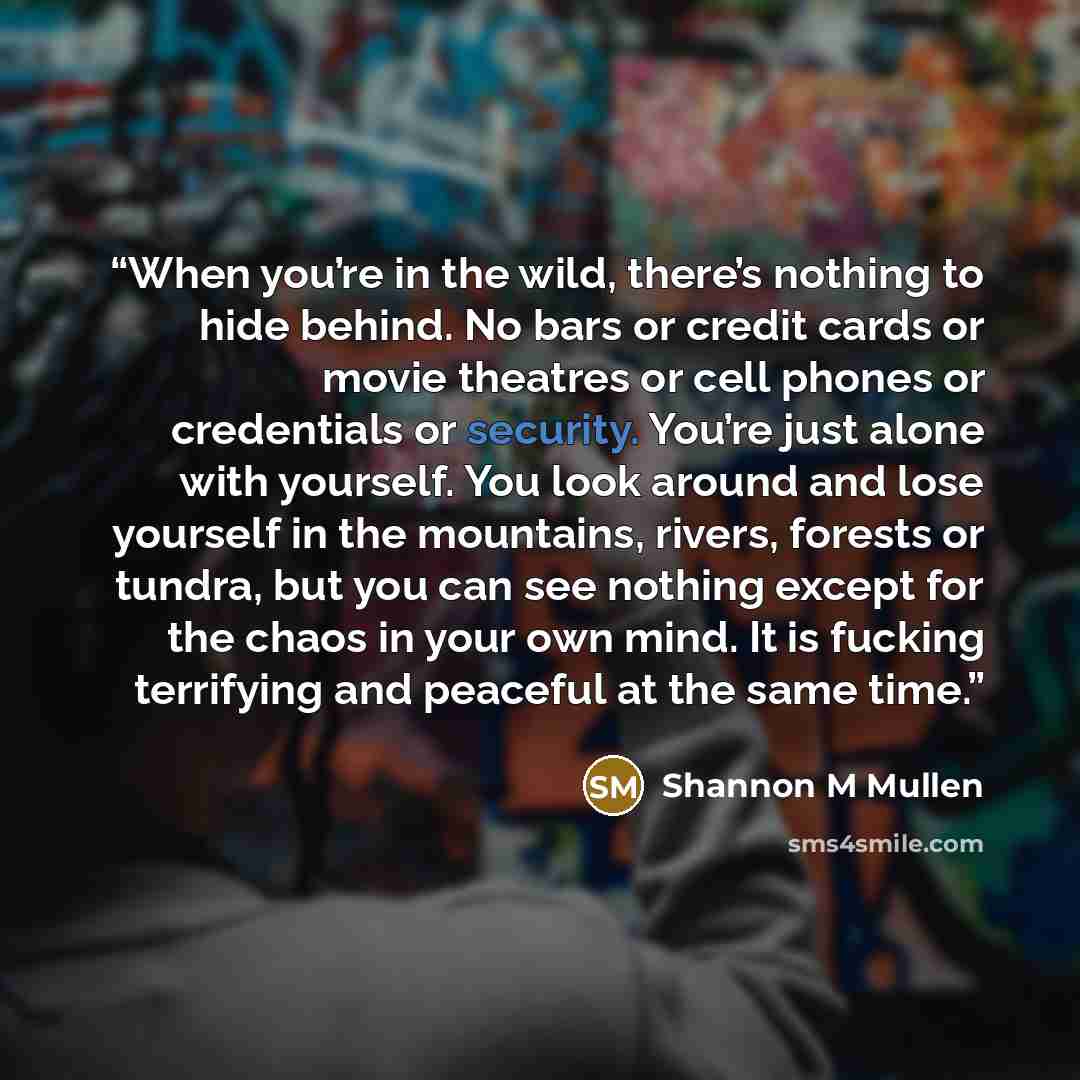 “When you’re in the wild, there’s nothing to hide behind. No bars or credit cards or movie theatres or cell phones or credentials or security. You’re just alone with yourself. You look around and lose yourself in the mountains, rivers, forests or tundra, but you can see nothing except for the chaos…” quote by Shannon M Mullen
