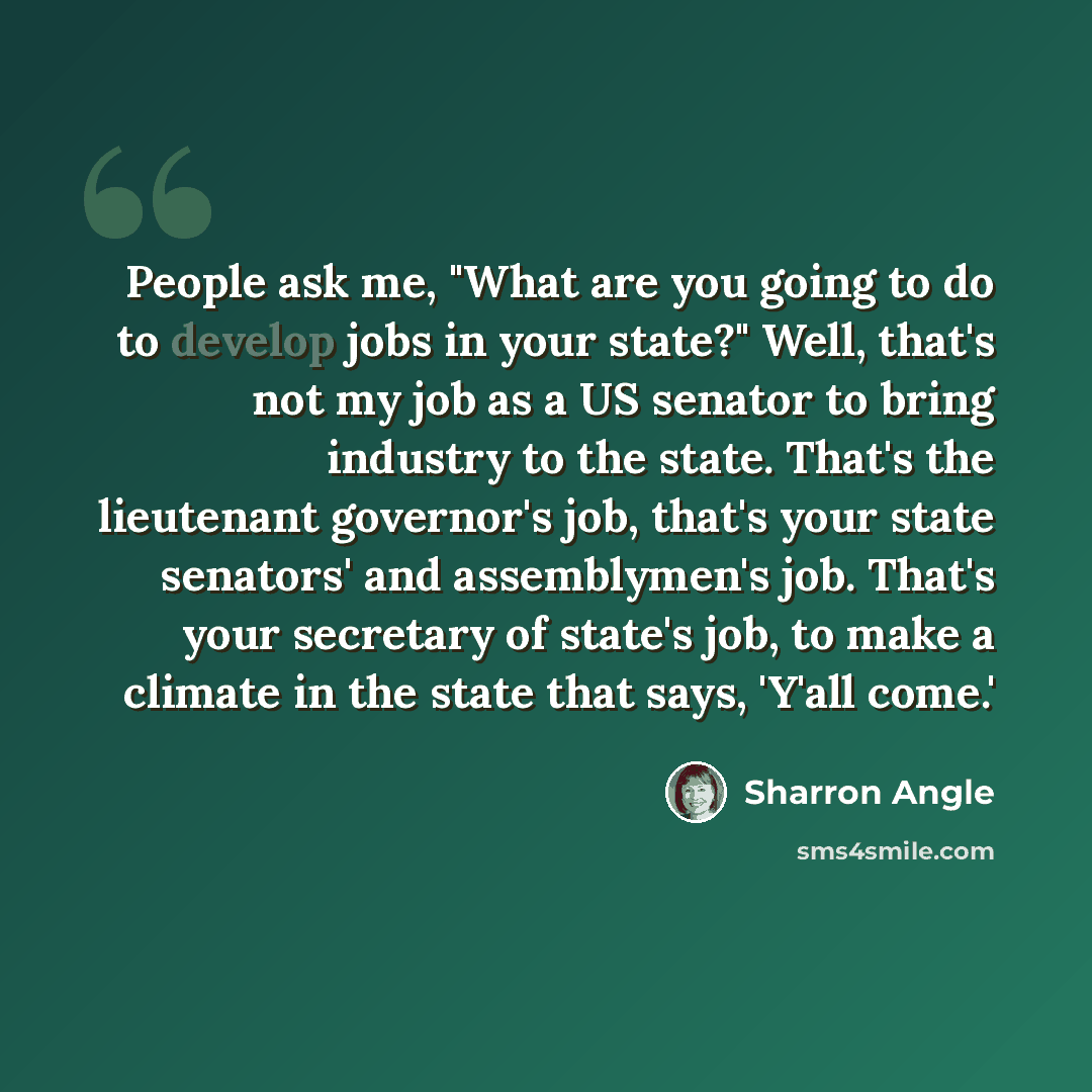 “People ask me, "What are you going to do to develop jobs in your state?" Well, that's not my job as a US senator to bring industry to the state. That's the lieutenant governor's job, that's your state senators' and assemblymen's job. That's your secretary of state's job, to make a climate in the…” quote by Sharron Angle