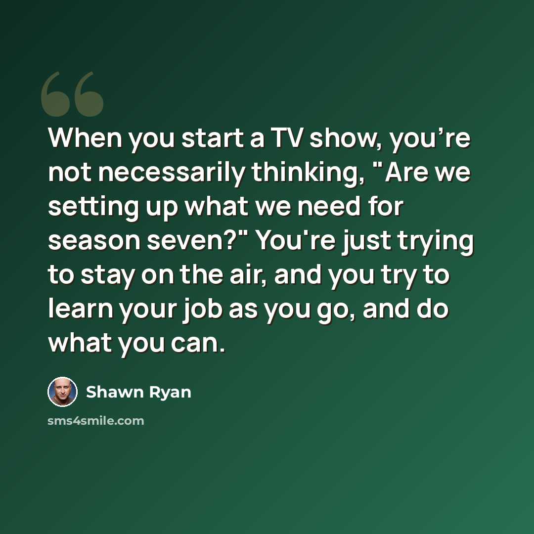 “When you start a TV show, you're not necessarily thinking, "Are we setting up what we need for season seven?" You're just trying to stay on the air, and you try to learn your job as you go, and do what you can.” quote by Shawn Ryan