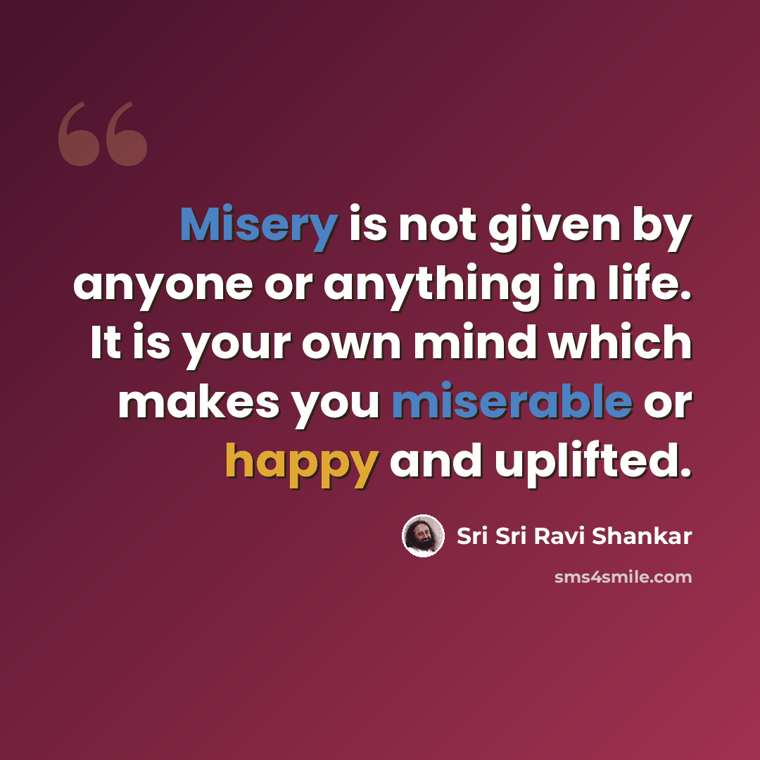 “Misery is not given by anyone or anything in life. It is your own mind which makes you miserable or happy and uplifted.” quote by Sri Sri Ravi Shankar