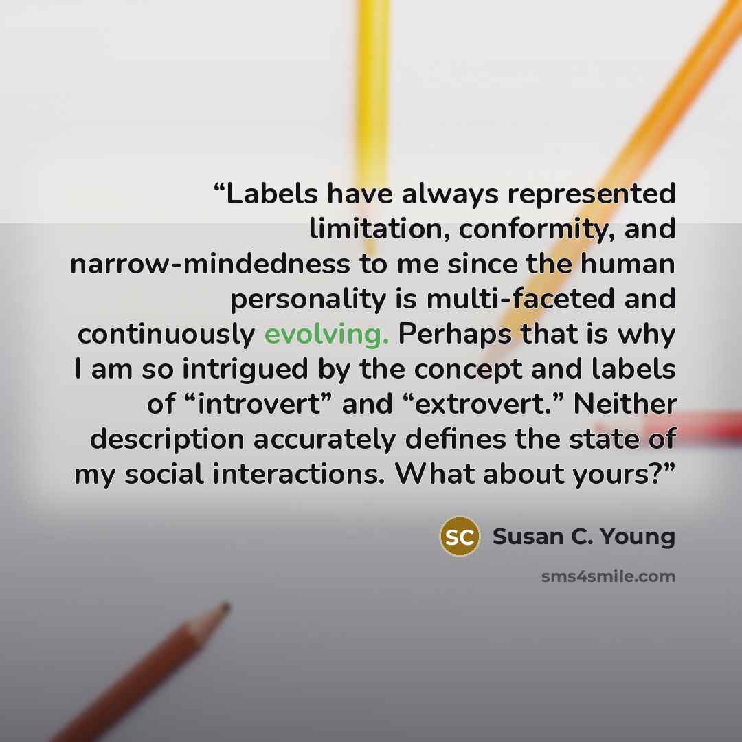“Labels have always represented limitation, conformity, and narrow-mindedness to me since the human personality is multi-faceted and continuously evolving. Perhaps that is why I am so intrigued by the concept and labels of “introvert” and “extrovert.” Neither description accurately defines the…” quote by Susan C. Young