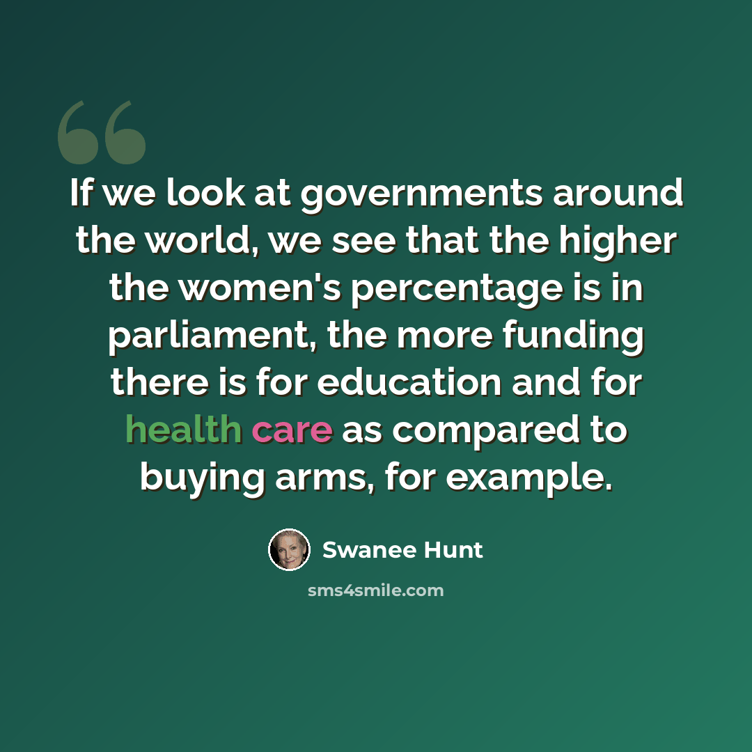 “If we look at governments around the world, we see that the higher the women's percentage is in parliament, the more funding there is for education and for health care as compared to buying arms, for example.” quote by Swanee Hunt