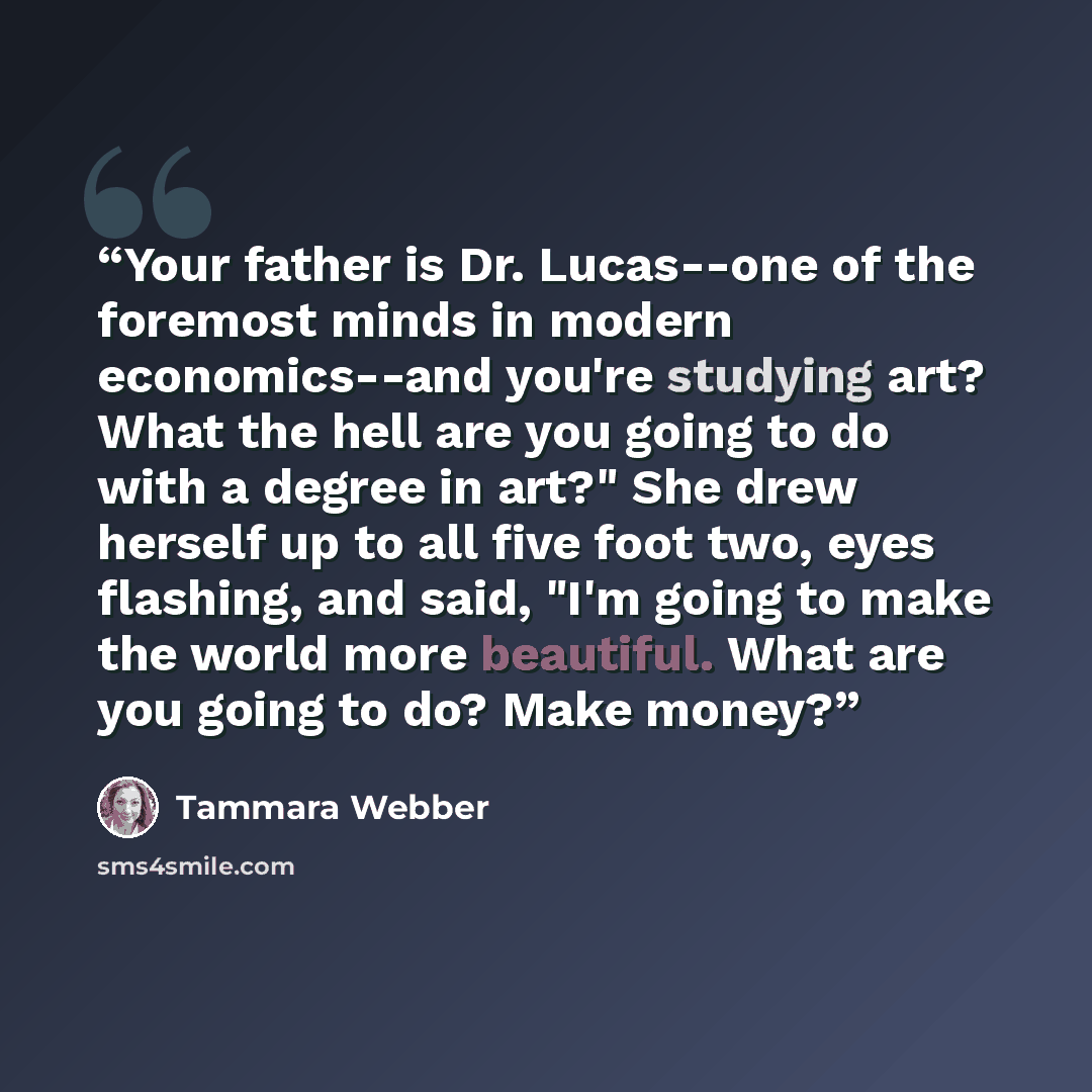 “Your father is Dr. Lucas--one of the foremost minds in modern economics--and you're studying art? What the hell are you going to do with a degree in art?" She drew herself up to all five foot two, eyes flashing, and said, "I'm going to make the world more beautiful. What are you going to do? Make…” quote by Tammara Webber