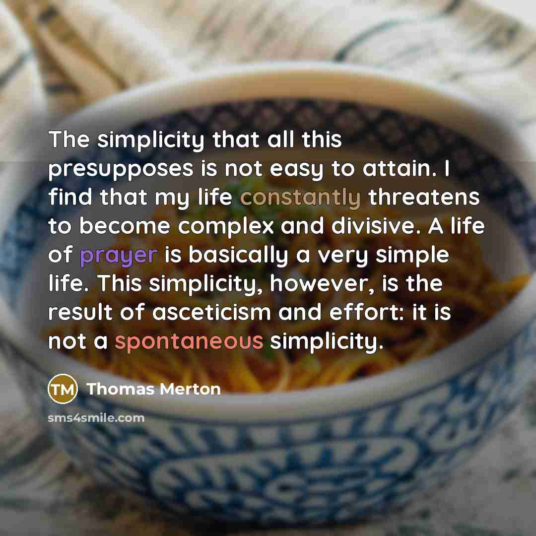 “The simplicity that all this presupposes is not easy to attain. I find that my life constantly threatens to become complex and divisive. A life of prayer is basically a very simple life. This simplicity, however, is the result of asceticism and effort: it is not a spontaneous simplicity.” quote by Thomas Merton